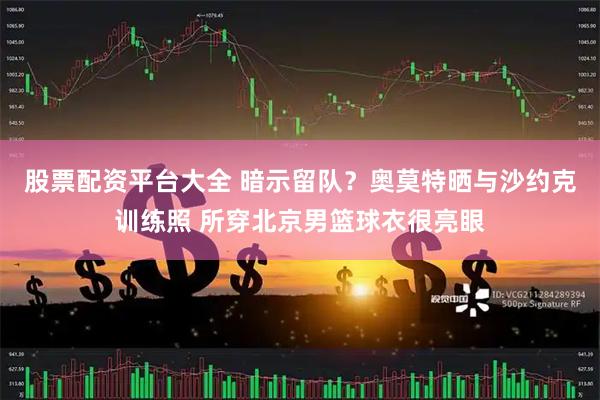 股票配资平台大全 暗示留队？奥莫特晒与沙约克训练照 所穿北京男篮球衣很亮眼