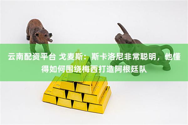 云南配资平台 戈麦斯：斯卡洛尼非常聪明，他懂得如何围绕梅西打造阿根廷队
