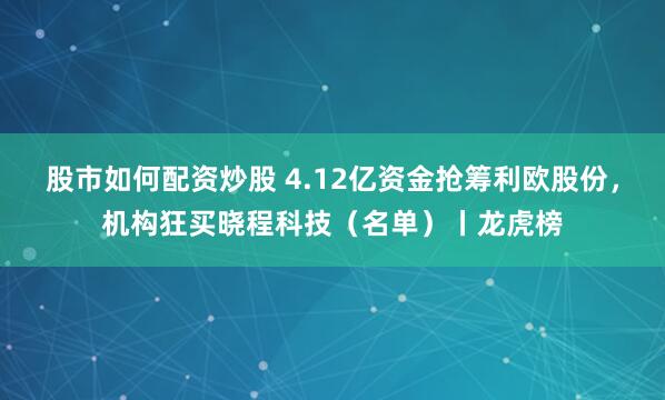 股市如何配资炒股 4.12亿资金抢筹利欧股份，机构狂买晓程科技（名单）丨龙虎榜