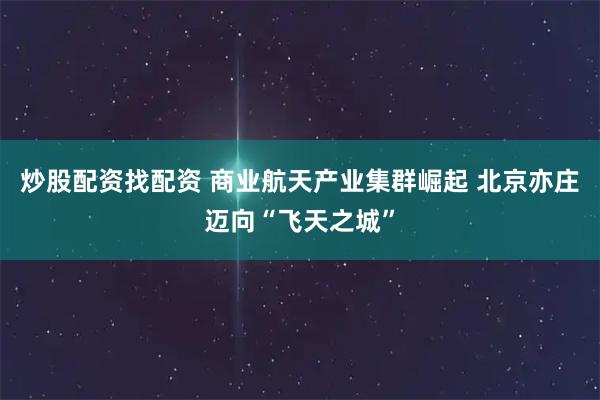 炒股配资找配资 商业航天产业集群崛起 北京亦庄迈向“飞天之城”