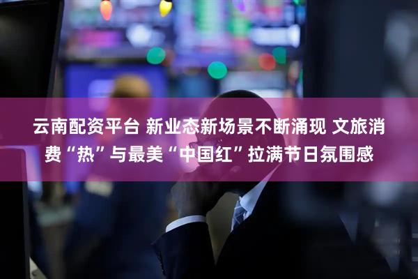云南配资平台 新业态新场景不断涌现&#32;文旅消费“热”与最美“中国红”拉满节日氛围感
