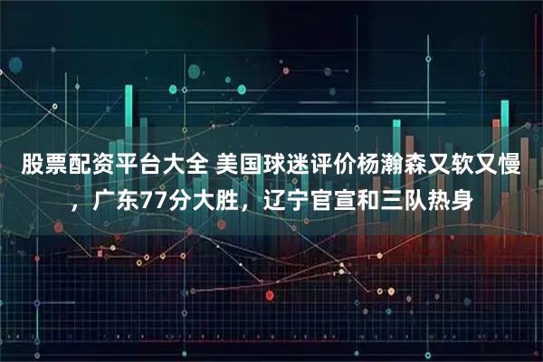 股票配资平台大全 美国球迷评价杨瀚森又软又慢，广东77分大胜，辽宁官宣和三队热身