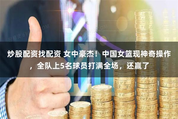 炒股配资找配资 女中豪杰！中国女篮现神奇操作，全队上5名球员打满全场，还赢了