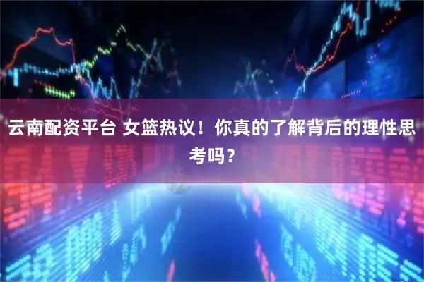 云南配资平台 女篮热议！你真的了解背后的理性思考吗？
