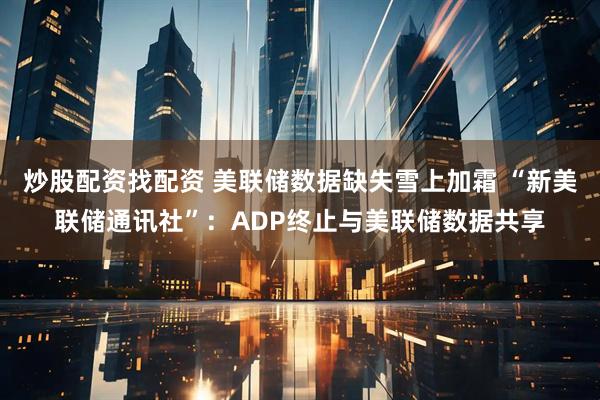 炒股配资找配资 美联储数据缺失雪上加霜 “新美联储通讯社”：ADP终止与美联储数据共享