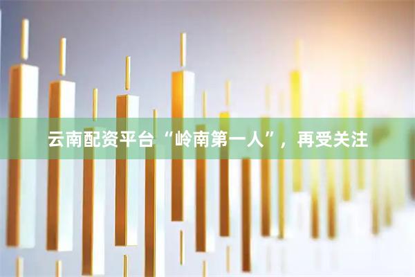 云南配资平台 “岭南第一人”，再受关注