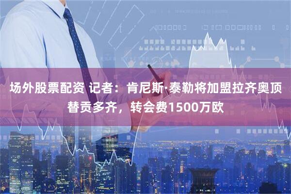 场外股票配资 记者：肯尼斯·泰勒将加盟拉齐奥顶替贡多齐，转会费1500万欧