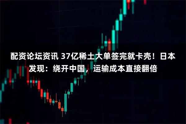 配资论坛资讯 37亿稀土大单签完就卡壳！日本发现：绕开中国，运输成本直接翻倍