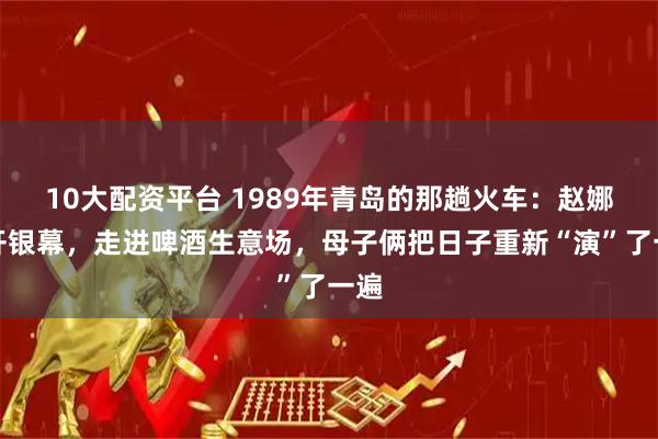 10大配资平台 1989年青岛的那趟火车：赵娜离开银幕，走进啤酒生意场，母子俩把日子重新“演”了一遍