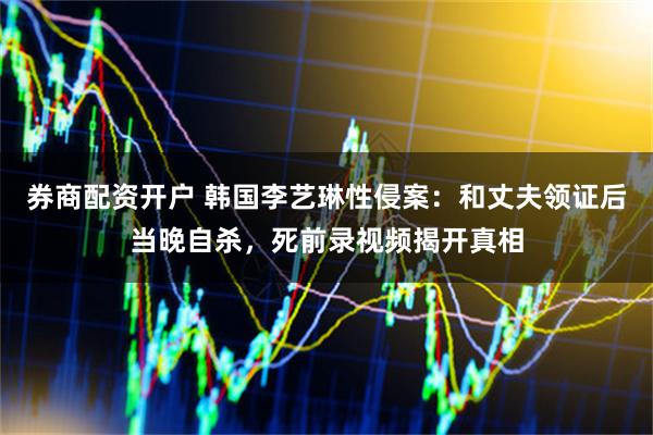 券商配资开户 韩国李艺琳性侵案：和丈夫领证后当晚自杀，死前录视频揭开真相