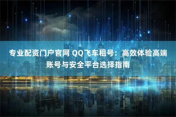 专业配资门户官网 QQ飞车租号：高效体验高端账号与安全平台选择指南