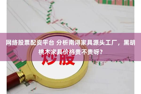 网络股票配资平台 分析南浔家具源头工厂，黑胡桃木家具价格贵不贵呀？