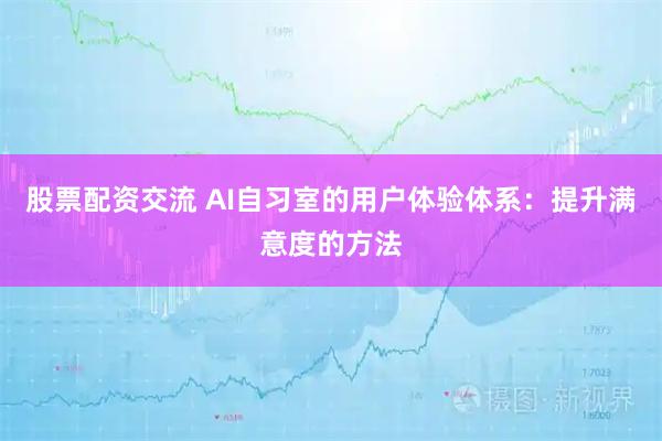 股票配资交流 AI自习室的用户体验体系：提升满意度的方法