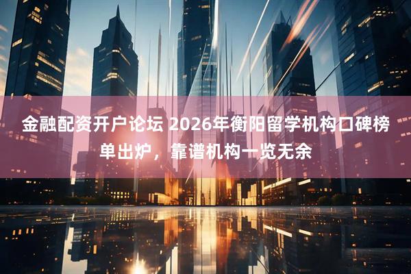 金融配资开户论坛 2026年衡阳留学机构口碑榜单出炉，靠谱机构一览无余