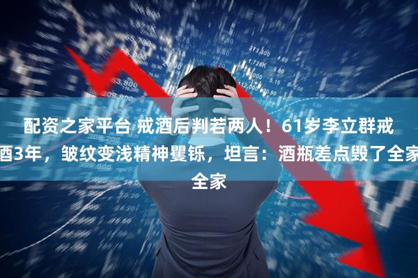 配资之家平台 戒酒后判若两人！61岁李立群戒酒3年，皱纹变浅精神矍铄，坦言：酒瓶差点毁了全家