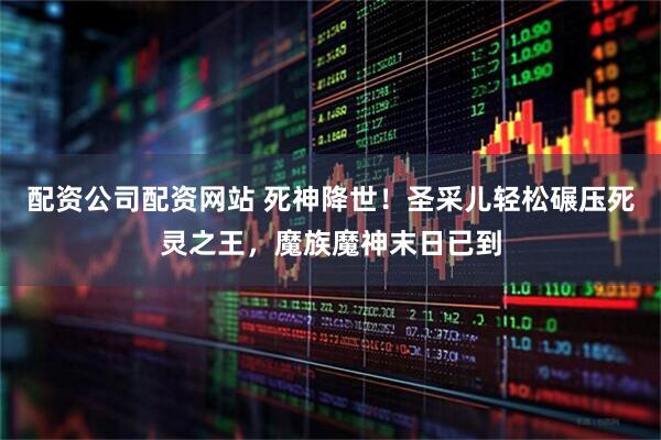 配资公司配资网站 死神降世！圣采儿轻松碾压死灵之王，魔族魔神末日已到
