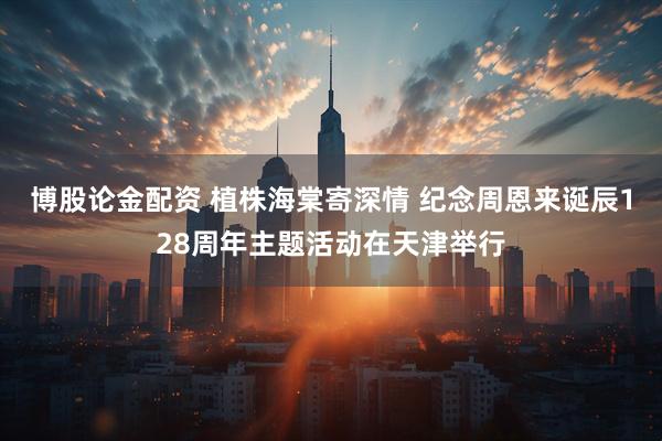 博股论金配资 植株海棠寄深情 纪念周恩来诞辰128周年主题活动在天津举行