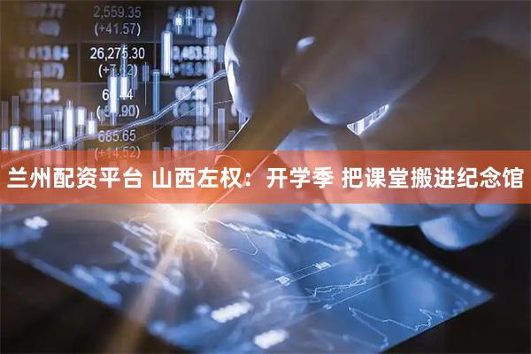 兰州配资平台 山西左权：开学季 把课堂搬进纪念馆