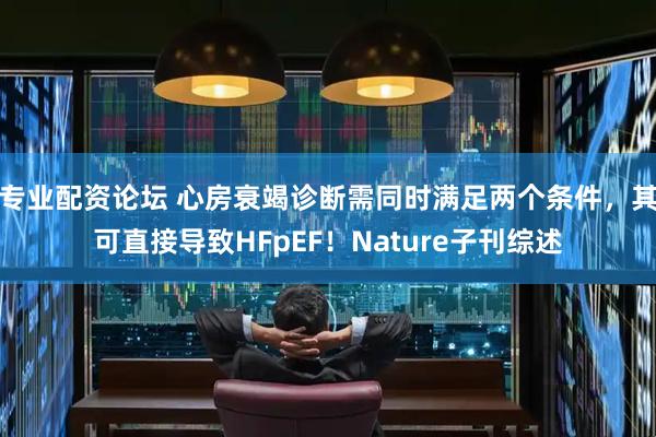 专业配资论坛 心房衰竭诊断需同时满足两个条件，其可直接导致HFpEF！Nature子刊综述