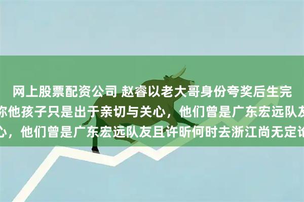 网上股票配资公司 赵睿以老大哥身份夸奖后生完全是一番善意的关怀，称他孩子只是出于亲切与关心，他们曾是广东宏远队友且许昕何时去浙江尚无定论