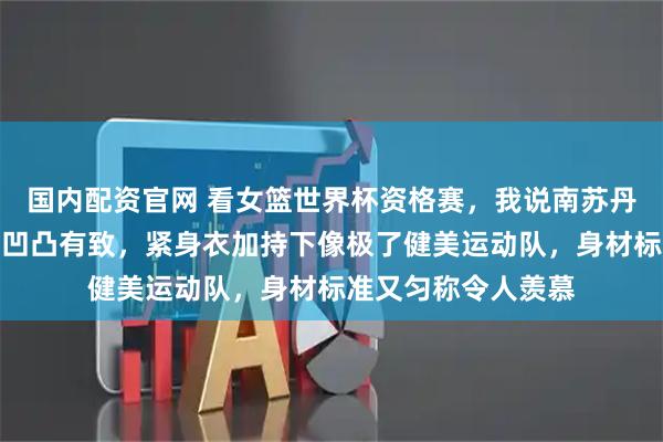 国内配资官网 看女篮世界杯资格赛，我说南苏丹女篮每个队员身材凹凸有致，紧身衣加持下像极了健美运动队，身材标准又匀称令人羡慕