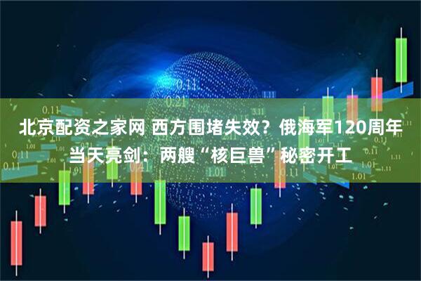 北京配资之家网 西方围堵失效？俄海军120周年当天亮剑：两艘“核巨兽”秘密开工