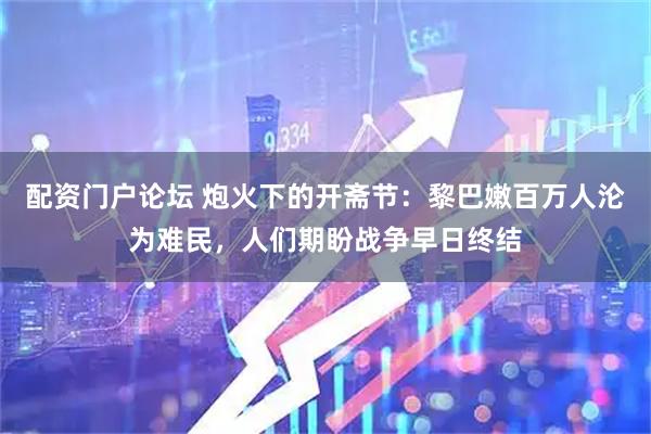 配资门户论坛 炮火下的开斋节：黎巴嫩百万人沦为难民，人们期盼战争早日终结