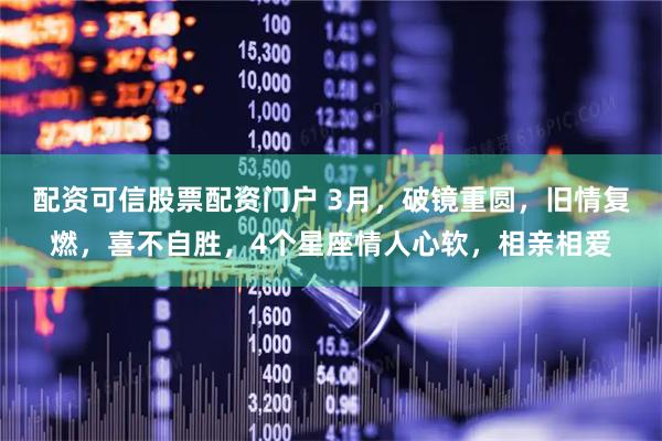 配资可信股票配资门户 3月，破镜重圆，旧情复燃，喜不自胜，4个星座情人心软，相亲相爱