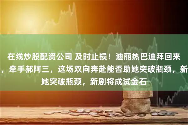 在线炒股配资公司 及时止损！迪丽热巴迪拜回来后挥别旧团队，牵手郝阿三，这场双向奔赴能否助她突破瓶颈，新剧将成试金石