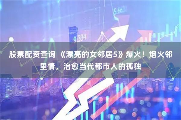 股票配资查询 《漂亮的女邻居5》爆火！烟火邻里情，治愈当代都市人的孤独