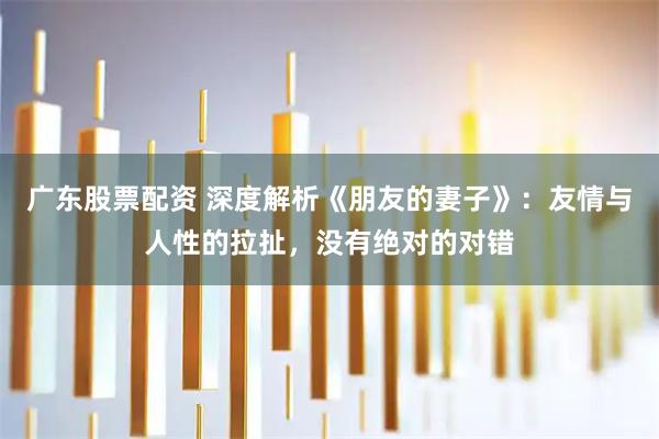 广东股票配资 深度解析《朋友的妻子》：友情与人性的拉扯，没有绝对的对错