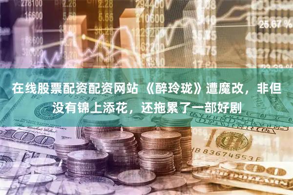 在线股票配资配资网站 《醉玲珑》遭魔改，非但没有锦上添花，还拖累了一部好剧