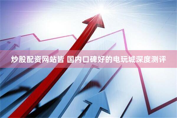 炒股配资网站皆 国内口碑好的电玩城深度测评